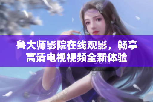 鲁大师影院在线观影，畅享高清电视视频全新体验