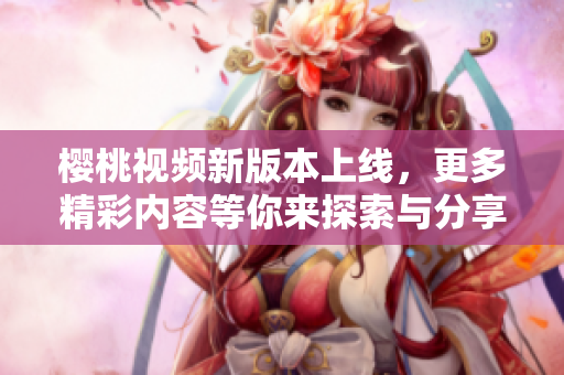 樱桃视频新版本上线，更多精彩内容等你来探索与分享