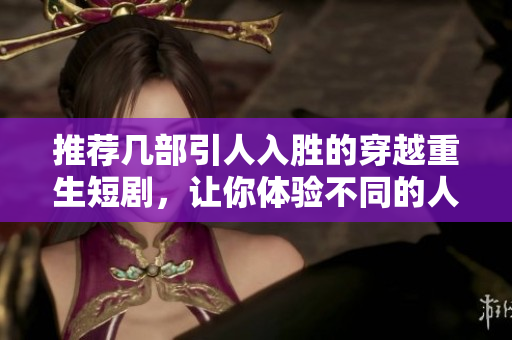 推荐几部引人入胜的穿越重生短剧，让你体验不同的人生旅程