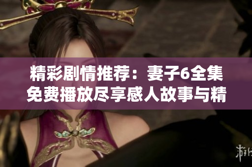 精彩剧情推荐：妻子6全集免费播放尽享感人故事与精彩演绎