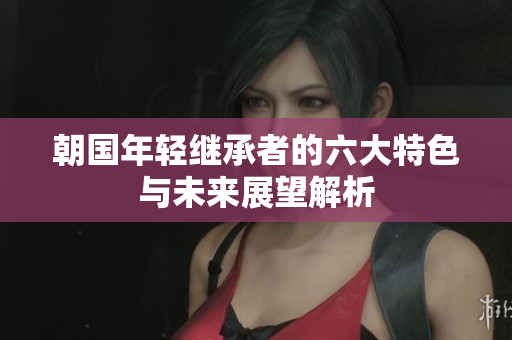 朝国年轻继承者的六大特色与未来展望解析