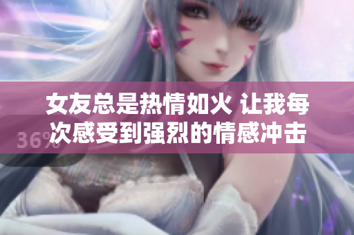 女友总是热情如火 让我每次感受到强烈的情感冲击