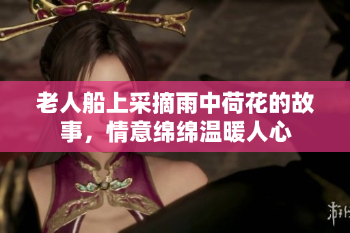 老人船上采摘雨中荷花的故事，情意绵绵温暖人心