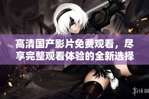 高清国产影片免费观看，尽享完整观看体验的全新选择
