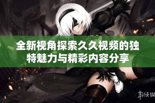 全新视角探索久久视频的独特魅力与精彩内容分享