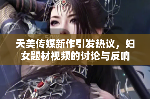 天美传媒新作引发热议，妇女题材视频的讨论与反响