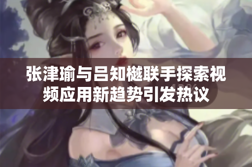 张津瑜与吕知樾联手探索视频应用新趋势引发热议