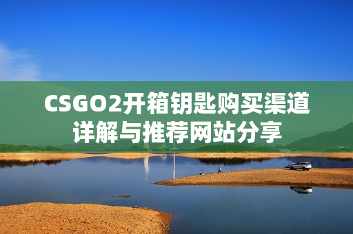 CSGO2开箱钥匙购买渠道详解与推荐网站分享