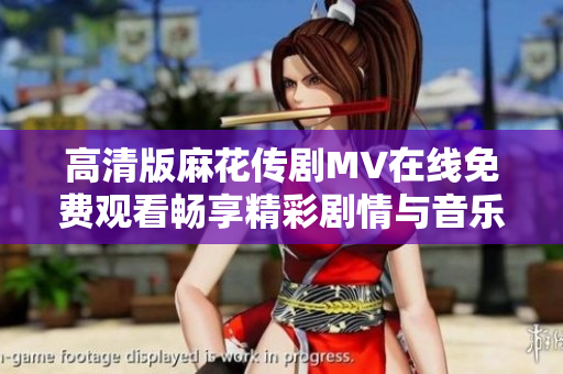 高清版麻花传剧MV在线免费观看畅享精彩剧情与音乐体验