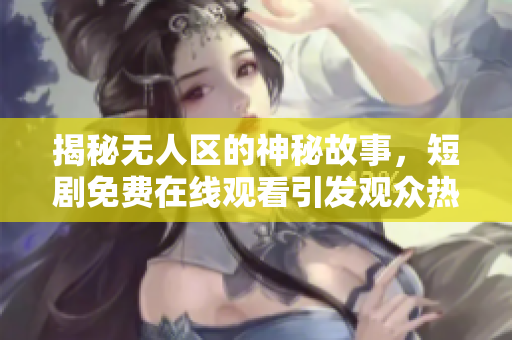 揭秘无人区的神秘故事，短剧免费在线观看引发观众热潮