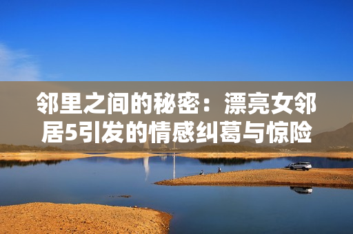 邻里之间的秘密：漂亮女邻居5引发的情感纠葛与惊险故事