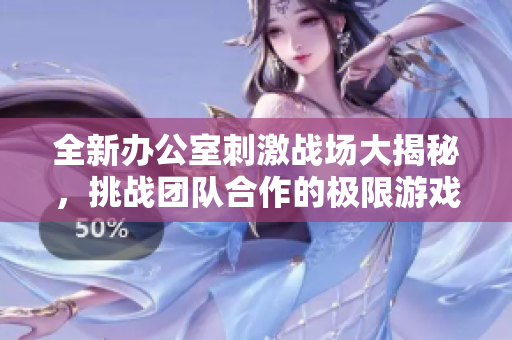 全新办公室刺激战场大揭秘，挑战团队合作的极限游戏体验