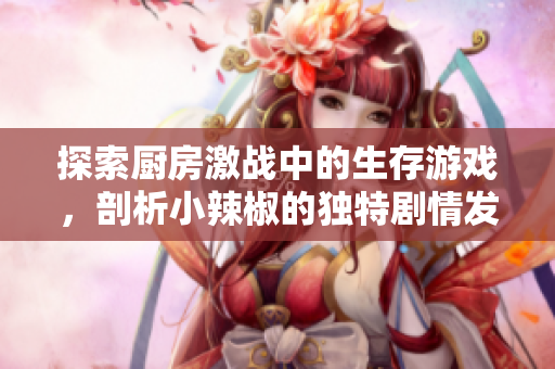 探索厨房激战中的生存游戏，剖析小辣椒的独特剧情发展
