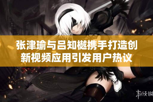 张津瑜与吕知樾携手打造创新视频应用引发用户热议