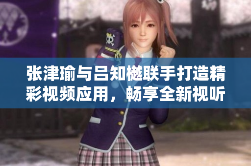 张津瑜与吕知樾联手打造精彩视频应用，畅享全新视听盛宴