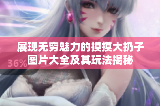 展现无穷魅力的摸摸大扔子图片大全及其玩法揭秘