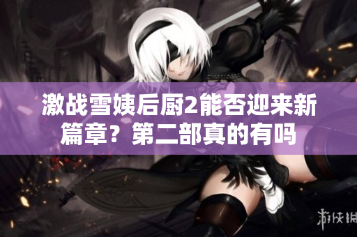 激战雪姨后厨2能否迎来新篇章？第二部真的有吗