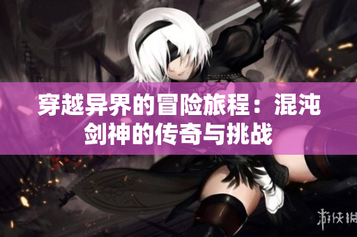 穿越异界的冒险旅程：混沌剑神的传奇与挑战