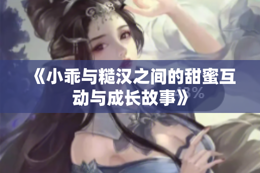 《小乖与糙汉之间的甜蜜互动与成长故事》