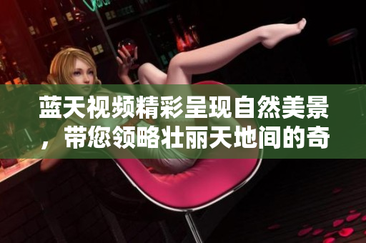 蓝天视频精彩呈现自然美景，带您领略壮丽天地间的奇妙瞬间