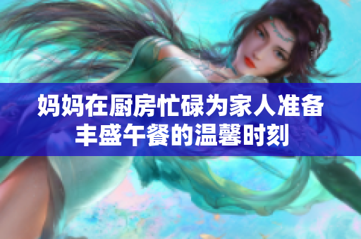 妈妈在厨房忙碌为家人准备丰盛午餐的温馨时刻