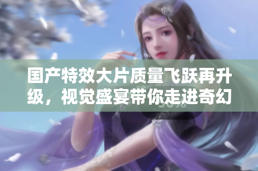 国产特效大片质量飞跃再升级，视觉盛宴带你走进奇幻世界