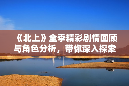 《北上》全季精彩剧情回顾与角色分析，带你深入探索故事深意