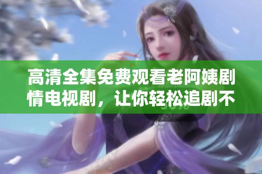 高清全集免费观看老阿姨剧情电视剧，让你轻松追剧不停歇
