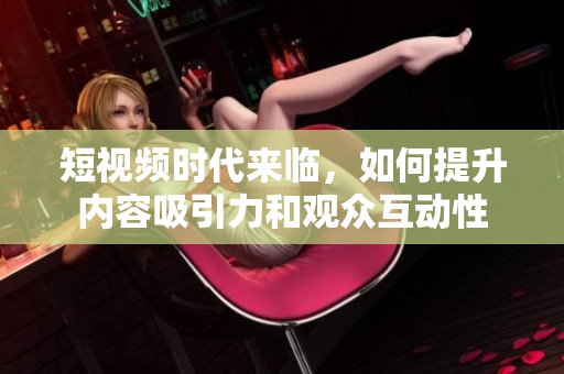 短视频时代来临，如何提升内容吸引力和观众互动性