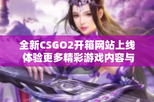 全新CSGO2开箱网站上线 体验更多精彩游戏内容与福利活动