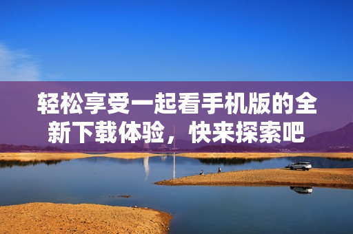 轻松享受一起看手机版的全新下载体验，快来探索吧