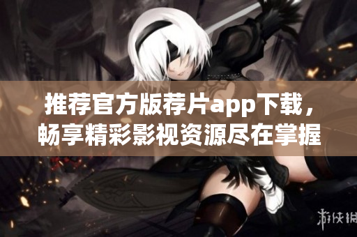 推荐官方版荐片app下载，畅享精彩影视资源尽在掌握之中