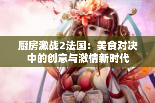厨房激战2法国：美食对决中的创意与激情新时代
