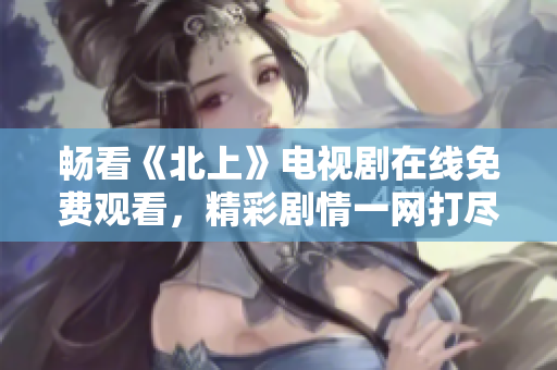 畅看《北上》电视剧在线免费观看，精彩剧情一网打尽