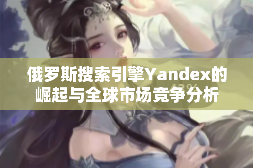 俄罗斯搜索引擎Yandex的崛起与全球市场竞争分析