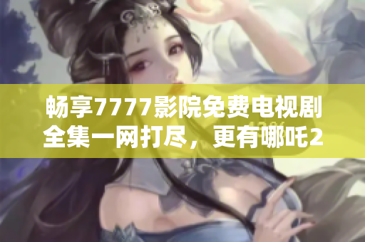 畅享7777影院免费电视剧全集一网打尽，更有哪吒2陪你追剧！
