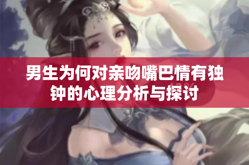 男生为何对亲吻嘴巴情有独钟的心理分析与探讨