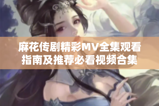 麻花传剧精彩MV全集观看指南及推荐必看视频合集