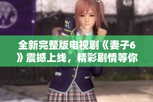 全新完整版电视剧《妻子6》震撼上线，精彩剧情等你来追看