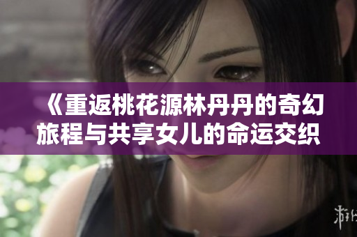 《重返桃花源林丹丹的奇幻旅程与共享女儿的命运交织》