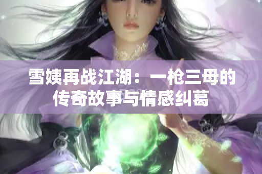 雪姨再战江湖：一枪三母的传奇故事与情感纠葛