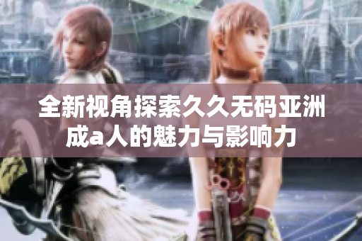 全新视角探索久久无码亚洲成a人的魅力与影响力
