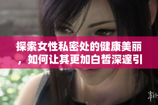 探索女性私密处的健康美丽，如何让其更加白皙深邃引人注目