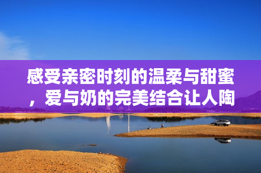感受亲密时刻的温柔与甜蜜，爱与奶的完美结合让人陶醉
