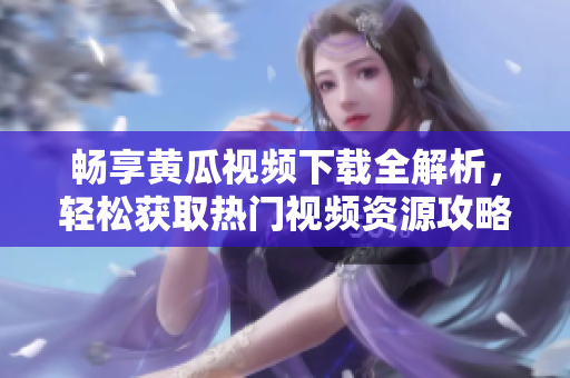 畅享黄瓜视频下载全解析，轻松获取热门视频资源攻略