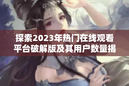 探索2023年热门在线观看平台破解版及其用户数量揭秘