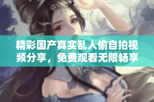 精彩国产真实乱人偷自拍视频分享，免费观看无限畅享新体验