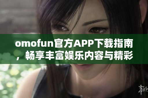 omofun官方APP下载指南，畅享丰富娱乐内容与精彩功能