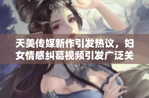 天美传媒新作引发热议，妇女情感纠葛视频引发广泛关注
