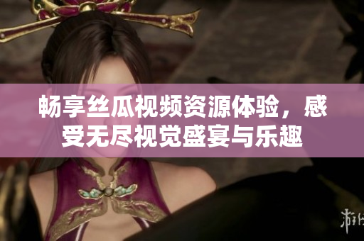 畅享丝瓜视频资源体验，感受无尽视觉盛宴与乐趣